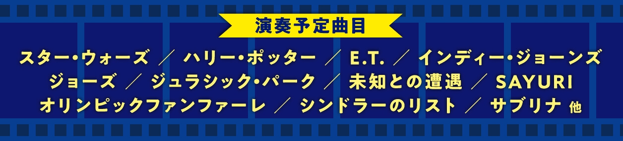 演奏予定曲目 スター・ウォーズ / ハリー・ポッター / E.T. / インディー・ジョーンズ ジョーズ / ジュラシック・パーク / 未知との遭遇 / SAYURI オリンピックファンファーレ / シンドラーのリスト / サブリナ 他